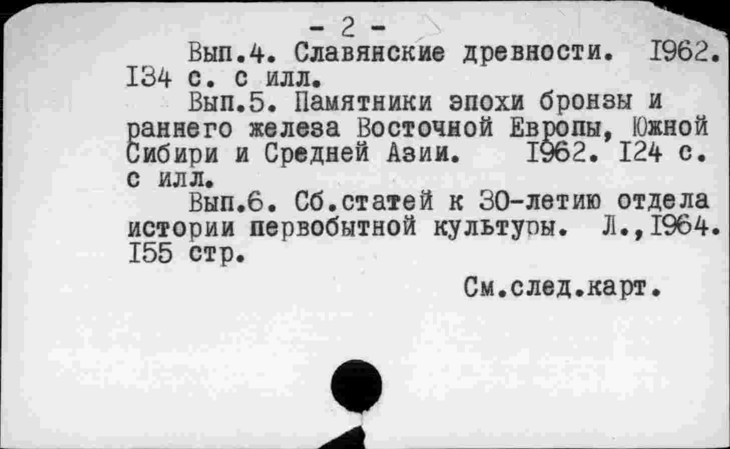 ﻿- г - X і 3 -
Вып.4. Славянские древности. 1962 134 с. с илл.
Вып.5. Памятники эпохи бронзы и раннего железа Восточной Европы, Южной Сибири и Средней Азии. 1962. 124 с. с илл.
Вып.6. Сб.статей к 30-летию отдела истории первобытной культуоы. Л.,1964 155 стр.
См.след.карт